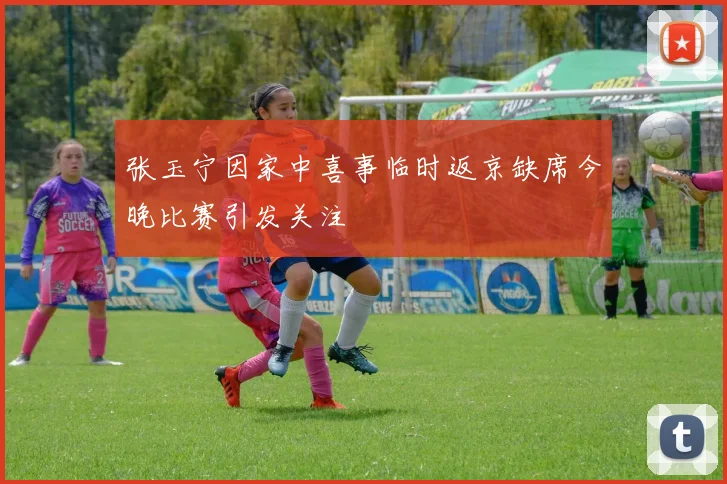 张玉宁因家中喜事临时返京缺席今晚比赛引发关注