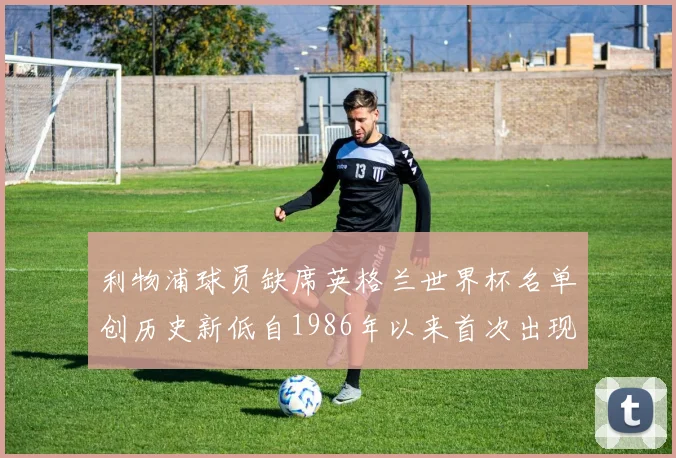 利物浦球员缺席英格兰世界杯名单创历史新低自1986年以来首次出现