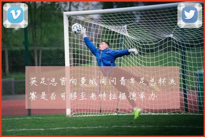 英足总曾向曼城询问青年足总杯决赛是否可移至老特拉福德举办