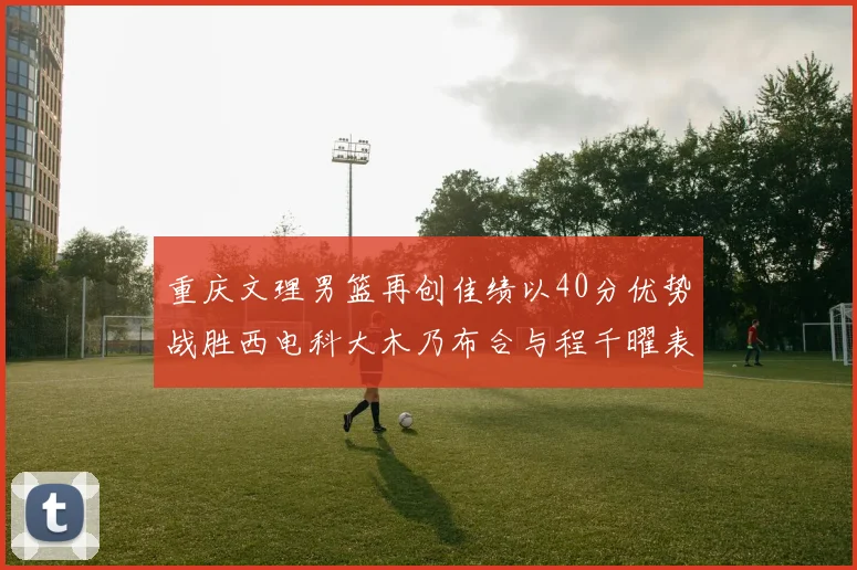 重庆文理男篮再创佳绩以40分优势战胜西电科大木乃布合与程千曜表现出色