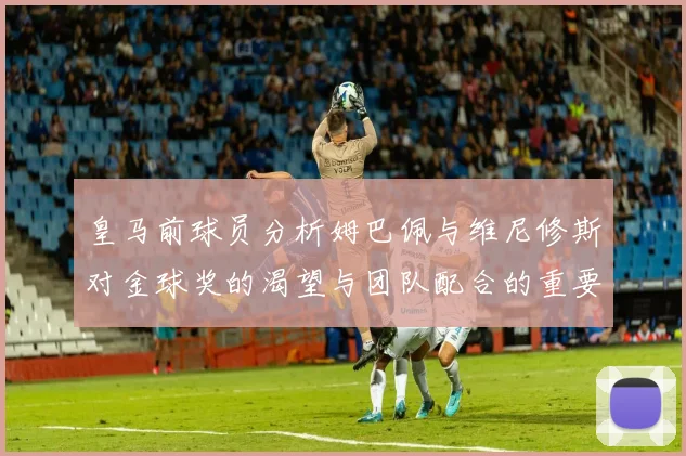 皇马前球员分析姆巴佩与维尼修斯对金球奖的渴望与团队配合的重要性