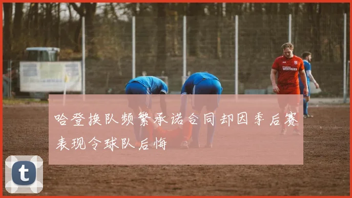 哈登换队频繁承诺合同却因季后赛表现令球队后悔