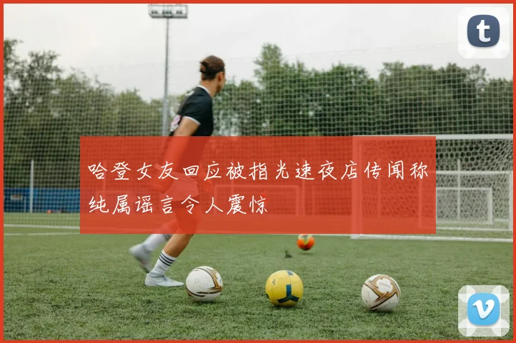 哈登女友回应被指光速夜店传闻称纯属谣言令人震惊