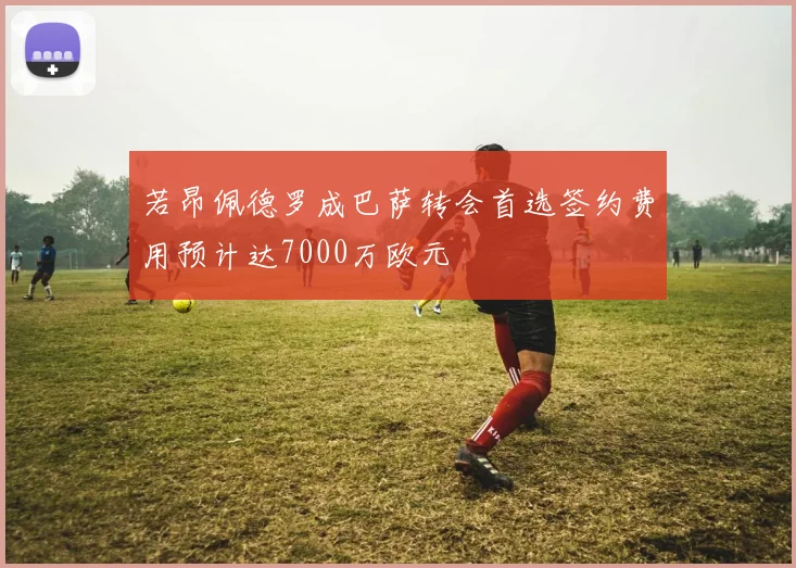 若昂佩德罗成巴萨转会首选签约费用预计达7000万欧元