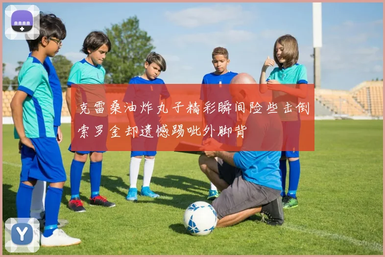克雷桑油炸丸子精彩瞬间险些击倒索罗金却遗憾踢呲外脚背