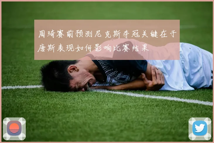 周琦赛前预测尼克斯夺冠关键在于唐斯表现如何影响比赛结果