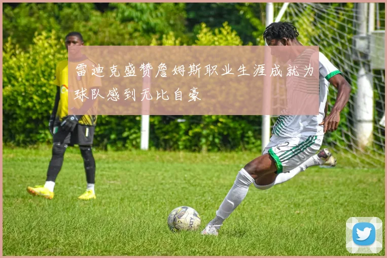雷迪克盛赞詹姆斯职业生涯成就为球队感到无比自豪
