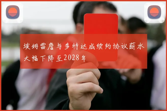 埃姆雷詹与多特达成续约协议薪水大幅下降至2028年