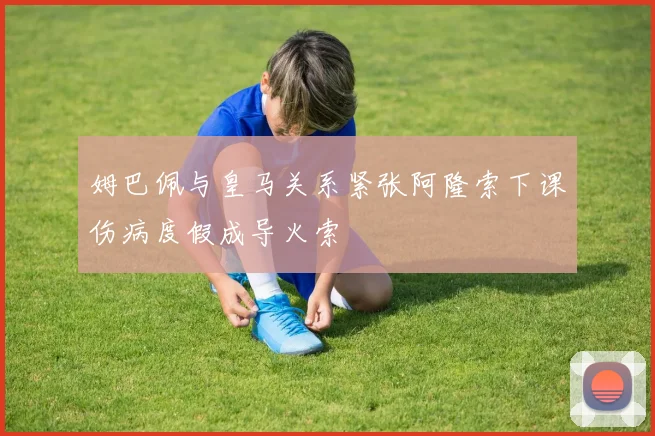 姆巴佩与皇马关系紧张阿隆索下课伤病度假成导火索