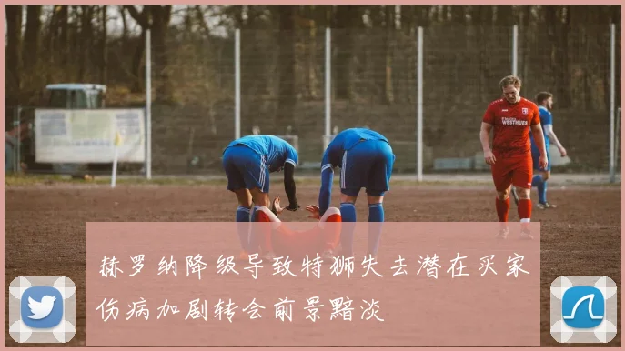 赫罗纳降级导致特狮失去潜在买家伤病加剧转会前景黯淡