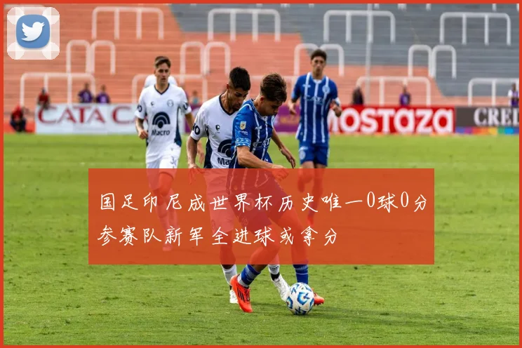 国足印尼成世界杯历史唯一0球0分参赛队新军全进球或拿分