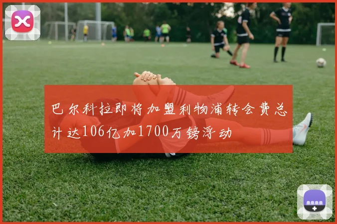 巴尔科拉即将加盟利物浦转会费总计达106亿加1700万镑浮动