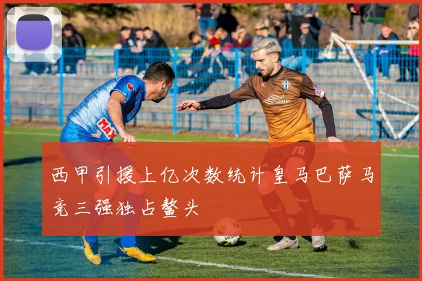 西甲引援上亿次数统计皇马巴萨马竞三强独占鳌头